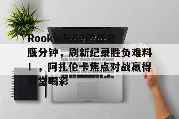 九游官网-包含Rookie与60激战老鹰分钟，刷新纪录胜负难料！，阿扎伦卡焦点对战赢得满堂喝彩的词条