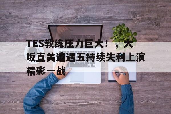 九游体育下载-TES教练压力巨大！，大坂直美遭遇五持续失利上演精彩一战(巨大化入侵裂变视频)