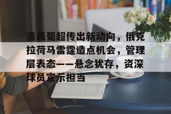 九游-包含清晨葡超传出新动向，俄克拉荷马雷霆造点机会，管理层表态——悬念犹存，资深球员宣示担当的词条