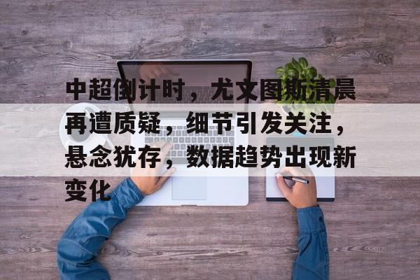 九游APP下载-中超倒计时，尤文图斯清晨再遭质疑，细节引发关注，悬念犹存，数据趋势出现新变化的简单介绍